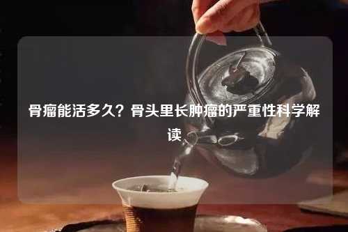 骨瘤能活多久？骨头里长肿瘤的严重性科学解读