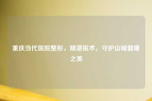 重庆当代医院整形，精湛医术，守护山城健康之美