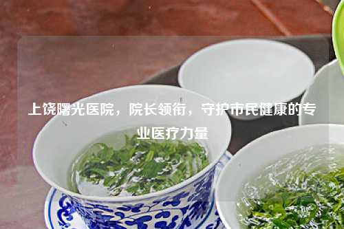 上饶曙光医院，院长领衔，守护市民健康的专业医疗力量