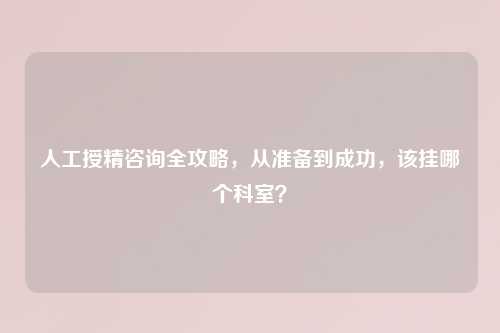 人工授精咨询全攻略，从准备到成功，该挂哪个科室？