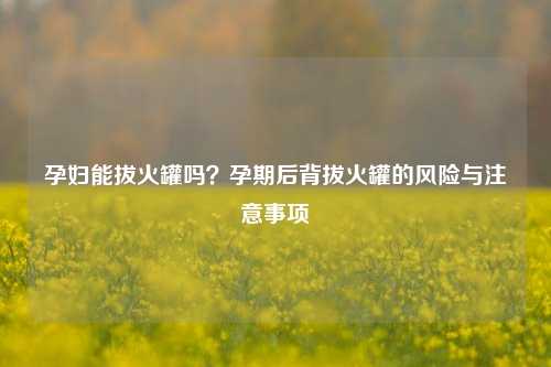 孕妇能拔火罐吗？孕期后背拔火罐的风险与注意事项