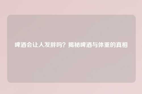 啤酒会让人发胖吗？揭秘啤酒与体重的真相