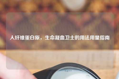人纤维蛋白原，生命凝血卫士的用法用量指南