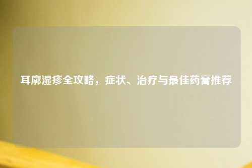 耳廓湿疹全攻略，症状、治疗与更佳药膏推荐