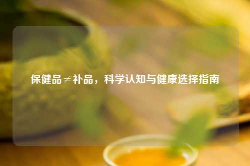 保健品≠补品，科学认知与健康选择指南