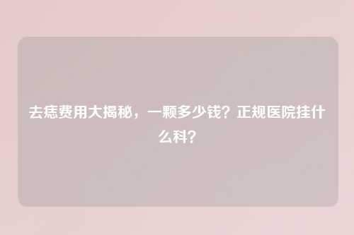 去痣费用大揭秘，一颗多少钱？正规医院挂什么科？