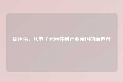 周建伟，从电子元器件到产业帝国的缔造者