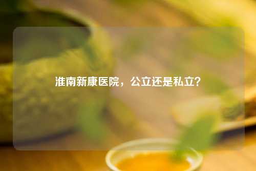 淮南新康医院，公立还是私立？