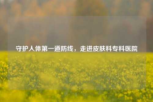 守护人体之一道防线，走进皮肤科专科医院
