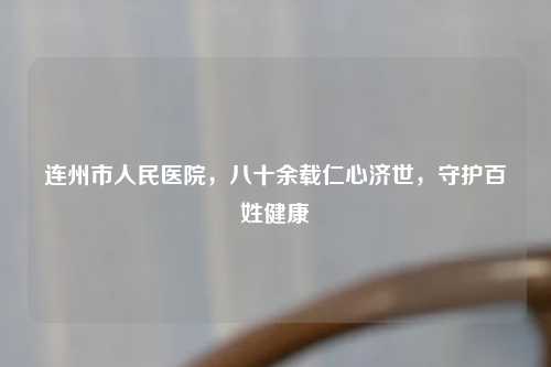 连州市人民医院，八十余载仁心济世，守护百姓健康