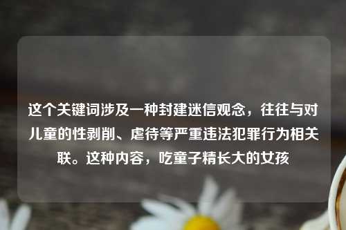 这个关键词涉及一种封建迷信观念，往往与对儿童的性剥削、虐待等严重违法犯罪行为相关联。这种内容，吃童子精长大的女孩
