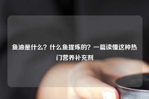 鱼油是什么？什么鱼提炼的？一篇读懂这种热门营养补充剂