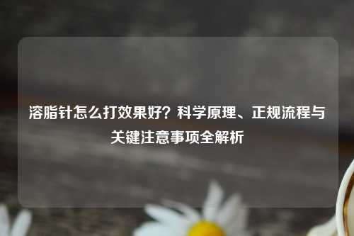 溶脂针怎么打效果好？科学原理、正规流程与关键注意事项全解析