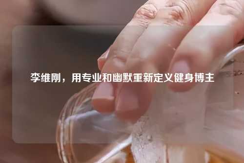 李维刚，用专业和幽默重新定义健身博主