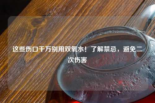 这些伤口千万别用双氧水！了解禁忌，避免二次伤害