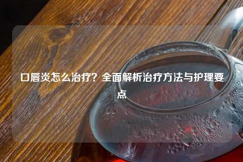 口唇炎怎么治疗？全面解析治疗     与护理要点
