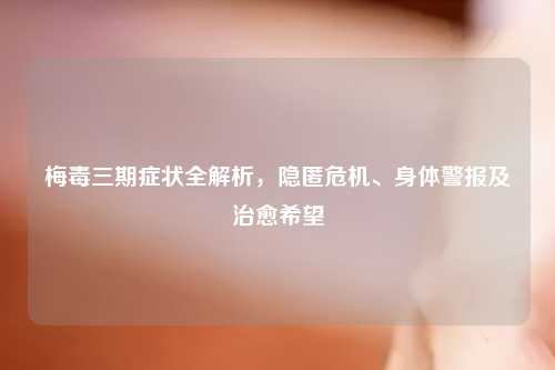 梅毒三期症状全解析，隐匿危机、身体警报及治愈希望