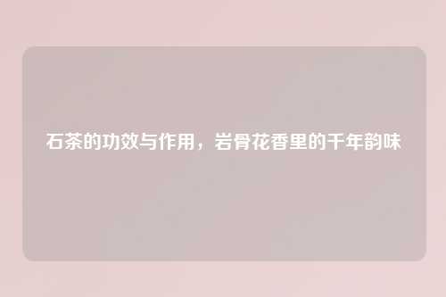 石茶的功效与作用，岩骨花香里的千年韵味