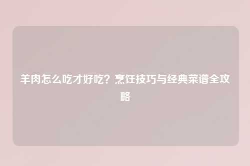 羊肉怎么吃才好吃？烹饪技巧与经典菜谱全攻略