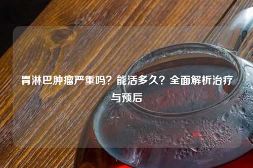 胃淋巴肿瘤严重吗？能活多久？全面解析治疗与预后