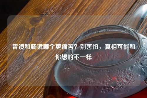 胃镜和肠镜哪个更痛苦？别害怕，真相可能和你想的不一样
