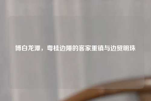 博白龙潭，粤桂边陲的客家重镇与边贸明珠
