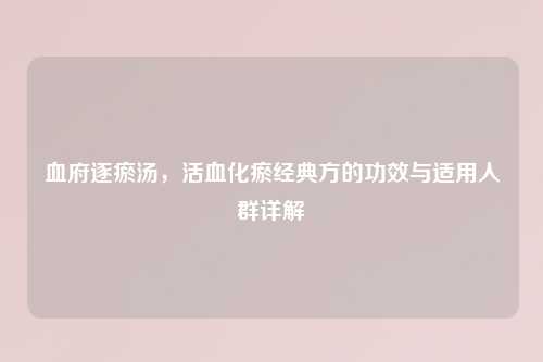 血府逐瘀汤，活血化瘀经典方的功效与适用人群详解