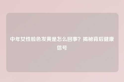 中年女性脸色发黄是怎么回事？揭秘背后健康信号