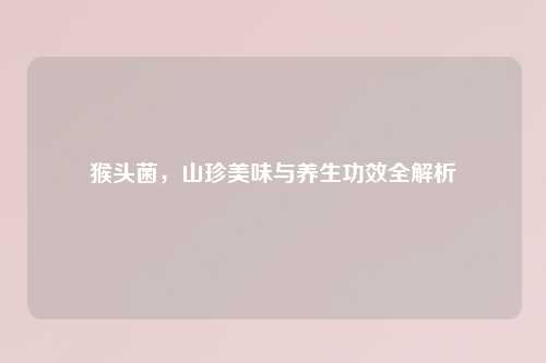 猴头菌,山珍美味与养生功效全解析