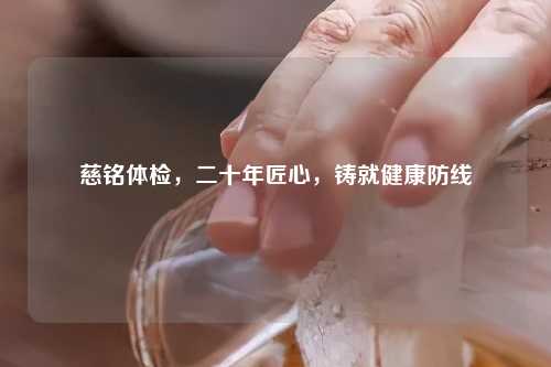 慈铭体检，二十年匠心，铸就健康防线