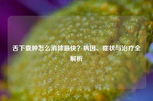舌下囊肿怎么消除最快？病因、症状与治疗全解析