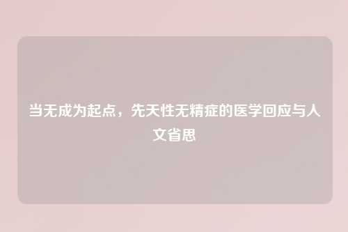 当无成为起点，先天性无精症的医学回应与人文省思