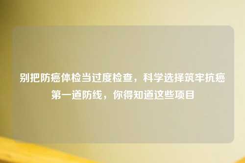 别把防癌体检当过度检查，科学选择筑牢抗癌之一道防线，你得知道这些项目