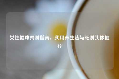 女性健康聚财指南，实用养生法与旺财头像推荐