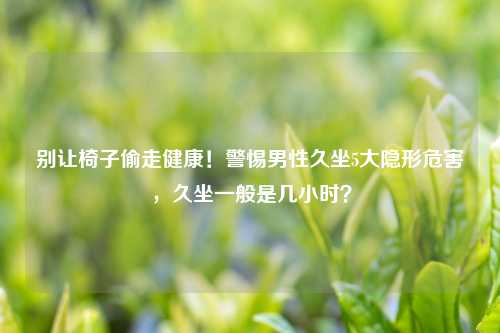别让椅子偷走健康！警惕男性久坐5大隐形危害，久坐一般是几小时？