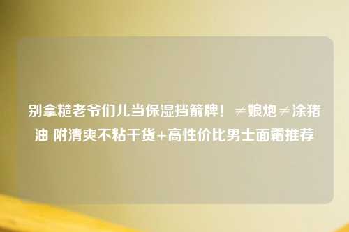 别拿糙老爷们儿当保湿挡箭牌！≠娘炮≠涂猪油 附清爽不粘干货+高性价比男士面霜推荐