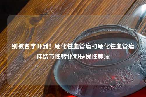 别被名字吓到！硬化性血管瘤和硬化性血管瘤样结节性转化都是良性肿瘤