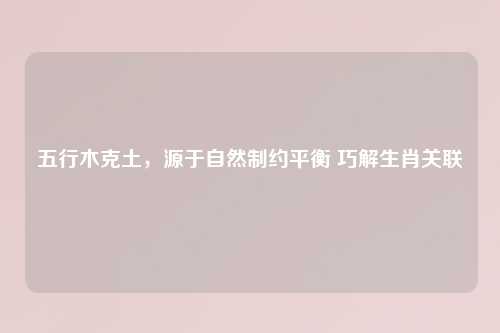 五行木克土，源于自然制约平衡 巧解生肖关联