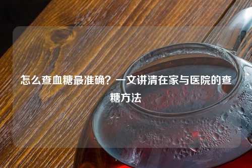 怎么查血糖最准确？一文讲清在家与医院的查糖     