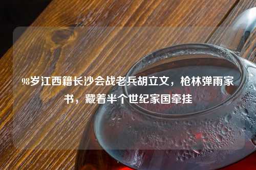 98岁江西籍长沙会战老兵胡立文，枪林弹雨家书，藏着半个世纪家国牵挂