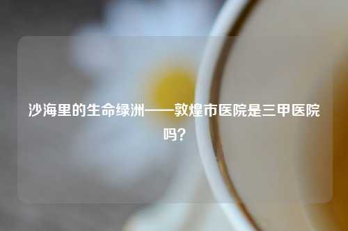 沙海里的生命绿洲——敦煌市医院是三甲医院吗？