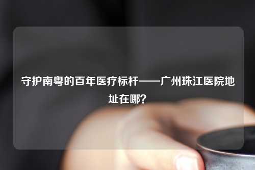 守护南粤的百年医疗标杆——广州珠江医院地址在哪？