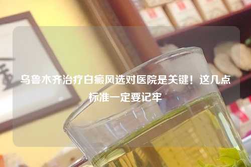 乌鲁木齐治疗白癜风选对医院是关键！这几点标准一定要记牢
