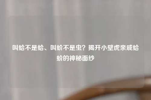 叫蛤不是蛤、叫蚧不是虫？揭开小壁虎亲戚蛤蚧的神秘面纱