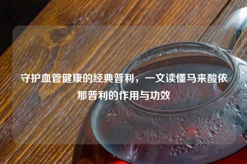 守护血管健康的经典普利，一文读懂马来酸依那普利的作用与功效