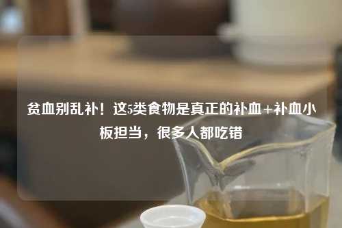贫血别乱补！这5类食物是真正的补血+补血小板担当，很多人都吃错