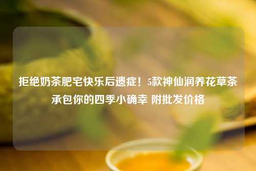 拒绝奶茶肥宅快乐后遗症！5款神仙润养花草茶承包你的四季小确幸 附批发价格
