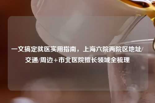 一文搞定就医实用指南，上海六院两院区地址/交通/周边+市北医院擅长领域全梳理