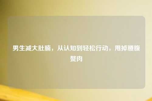 男生减大肚腩，从认知到轻松行动，甩掉腰腹赘肉