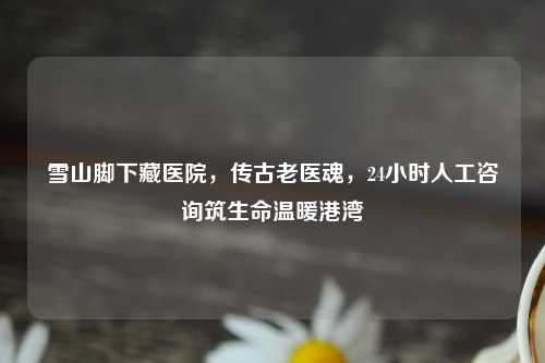 雪山脚下藏医院，传古老医魂，24小时人工咨询筑生命温暖港湾